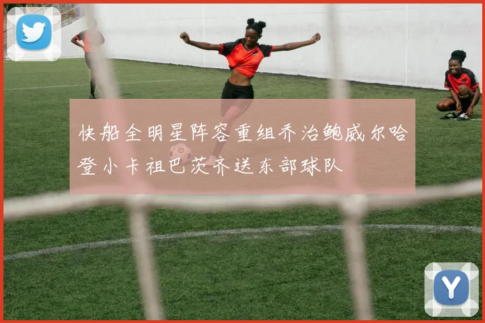快船全明星阵容重组乔治鲍威尔哈登小卡祖巴茨齐送东部球队