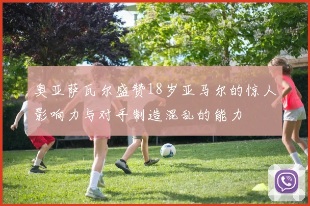 奥亚萨瓦尔盛赞18岁亚马尔的惊人影响力与对手制造混乱的能力
