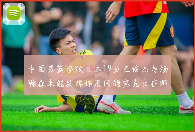 中国男篮惨败日本19分王俊杰与杨瀚森未能发挥作用问题究竟出在哪儿
