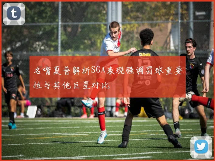 名嘴夏普解析SGA表现强调罚球重要性与其他巨星对比