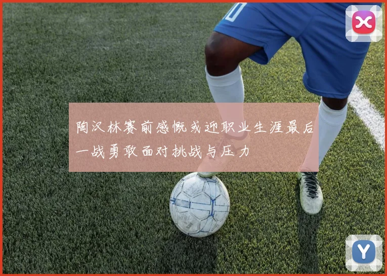 陶汉林赛前感慨或迎职业生涯最后一战勇敢面对挑战与压力