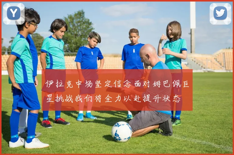 伊拉克中场坚定信念面对姆巴佩巨星挑战我们将全力以赴提升状态