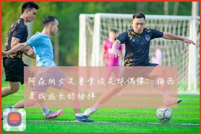 阿森纳女足鲁索谈足球偶像：梅西是我成长的榜样