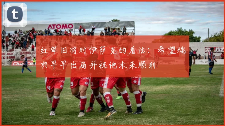 红军旧将对伊萨克的看法：希望瑞典早早出局并祝他未来顺利