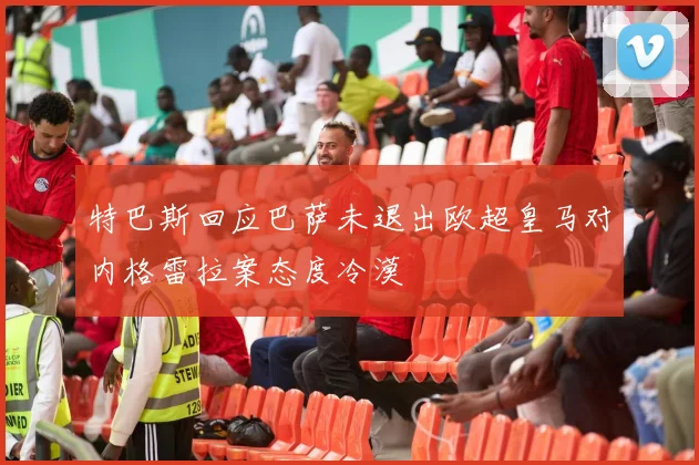 特巴斯回应巴萨未退出欧超皇马对内格雷拉案态度冷漠