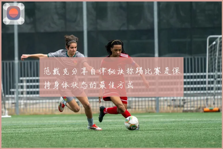 范戴克分享自律秘诀称踢比赛是保持身体状态的最佳方式