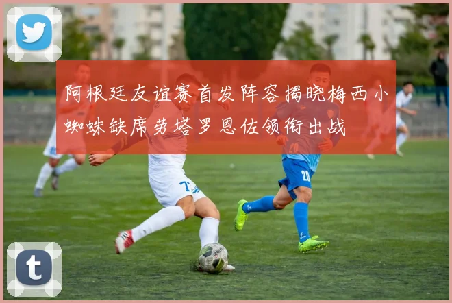 阿根廷友谊赛首发阵容揭晓梅西小蜘蛛缺席劳塔罗恩佐领衔出战