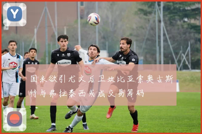 国米欲引尤文后卫坎比亚索奥古斯特与弗拉泰西或成交易筹码