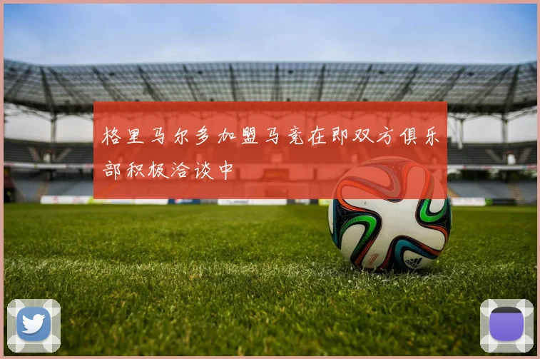格里马尔多加盟马竞在即双方俱乐部积极洽谈中