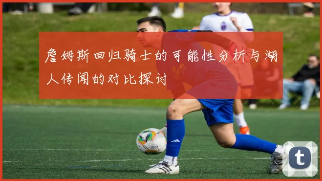 詹姆斯回归骑士的可能性分析与湖人传闻的对比探讨