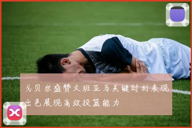 戈贝尔盛赞文班亚马关键时刻表现出色展现高效投篮能力
