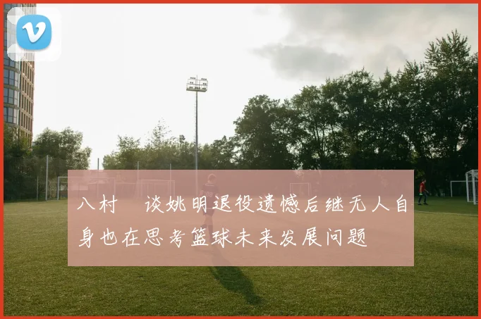 八村塁谈姚明退役遗憾后继无人自身也在思考篮球未来发展问题