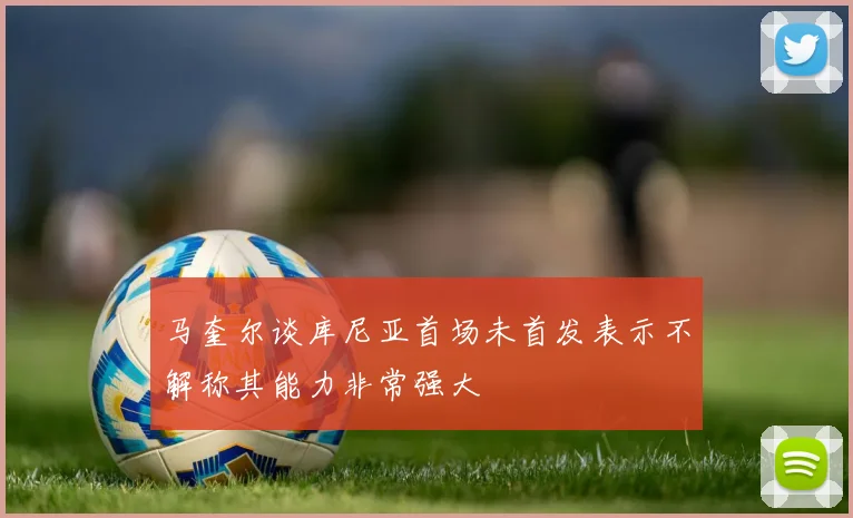 马奎尔谈库尼亚首场未首发表示不解称其能力非常强大