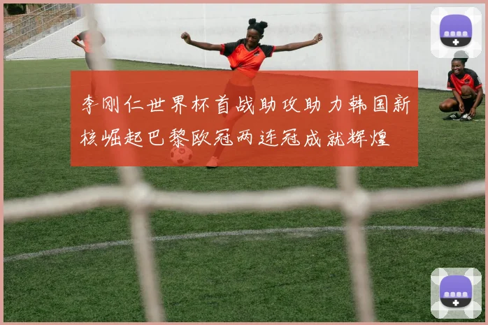 李刚仁世界杯首战助攻助力韩国新核崛起巴黎欧冠两连冠成就辉煌