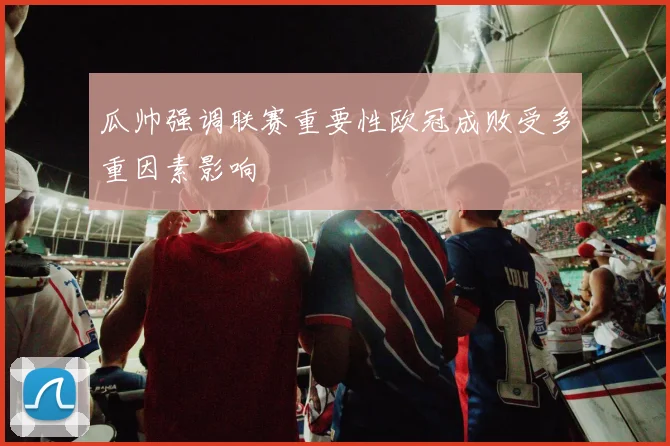 瓜帅强调联赛重要性欧冠成败受多重因素影响