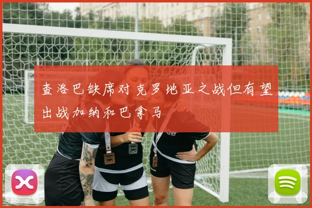 查洛巴缺席对克罗地亚之战但有望出战加纳和巴拿马
