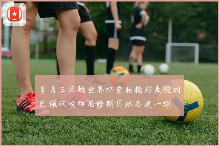 皇马三叉戟世界杯首轮精彩表现姆巴佩双响维尼修斯贝林各进一球