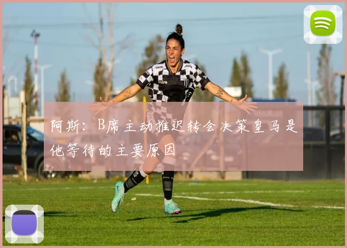 阿斯：B席主动推迟转会决策皇马是他等待的主要原因